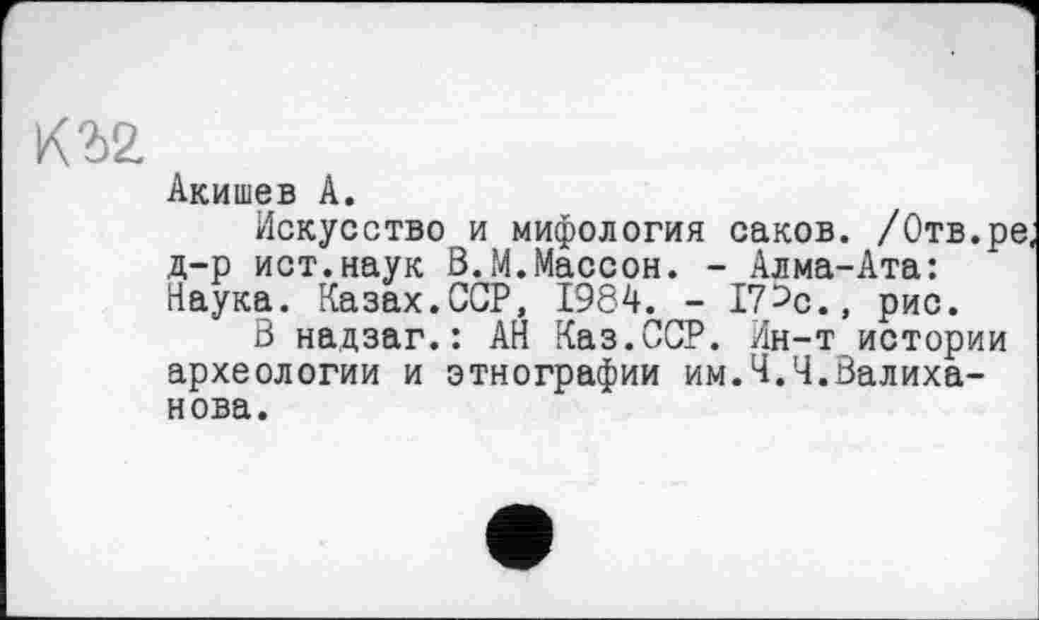 ﻿Акишев А.
Искусство и мифология саков. /Отв.ре, д-р ист.наук В.М.Массон. - Алма-Ата: Наука. Казах.ССР, 1984. - 17^с., рис.
В надзаг.: АН Каз.ССР. Ин-т истории археологии и этнографии им.Ч.Ч.Валиханова.